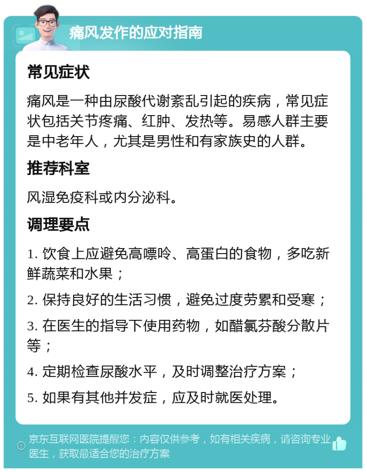 痛风发作的应对指南 常见症状 痛风是一种由尿酸代谢紊乱引起的疾病，常见症状包括关节疼痛、红肿、发热等。易感人群主要是中老年人，尤其是男性和有家族史的人群。 推荐科室 风湿免疫科或内分泌科。 调理要点 1. 饮食上应避免高嘌呤、高蛋白的食物，多吃新鲜蔬菜和水果； 2. 保持良好的生活习惯，避免过度劳累和受寒； 3. 在医生的指导下使用药物，如醋氯芬酸分散片等； 4. 定期检查尿酸水平，及时调整治疗方案； 5. 如果有其他并发症，应及时就医处理。