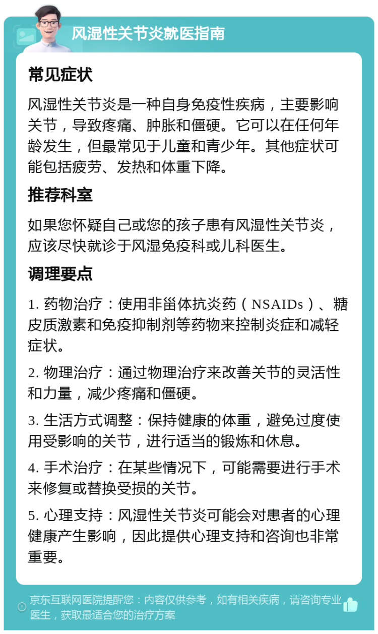 风湿性关节炎就医指南 常见症状 风湿性关节炎是一种自身免疫性疾病，主要影响关节，导致疼痛、肿胀和僵硬。它可以在任何年龄发生，但最常见于儿童和青少年。其他症状可能包括疲劳、发热和体重下降。 推荐科室 如果您怀疑自己或您的孩子患有风湿性关节炎，应该尽快就诊于风湿免疫科或儿科医生。 调理要点 1. 药物治疗：使用非甾体抗炎药（NSAIDs）、糖皮质激素和免疫抑制剂等药物来控制炎症和减轻症状。 2. 物理治疗：通过物理治疗来改善关节的灵活性和力量，减少疼痛和僵硬。 3. 生活方式调整：保持健康的体重，避免过度使用受影响的关节，进行适当的锻炼和休息。 4. 手术治疗：在某些情况下，可能需要进行手术来修复或替换受损的关节。 5. 心理支持：风湿性关节炎可能会对患者的心理健康产生影响，因此提供心理支持和咨询也非常重要。