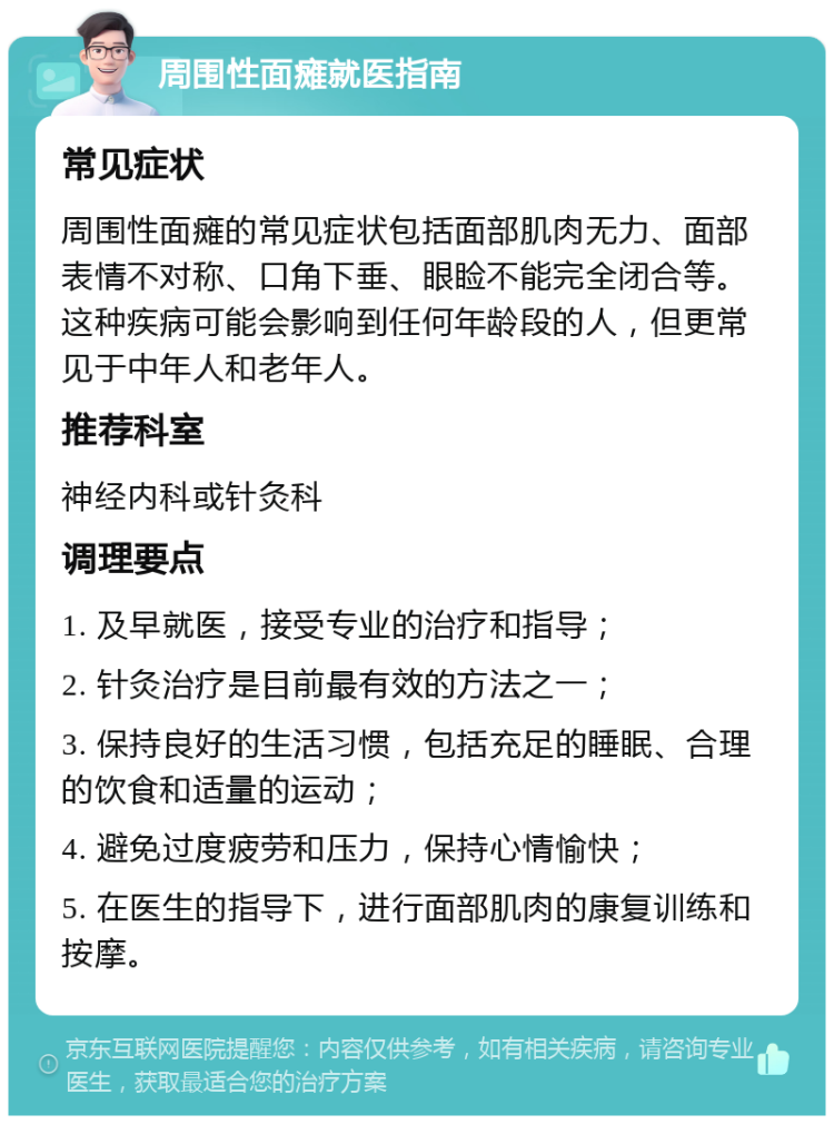 周围性面瘫就医指南 常见症状 周围性面瘫的常见症状包括面部肌肉无力、面部表情不对称、口角下垂、眼睑不能完全闭合等。这种疾病可能会影响到任何年龄段的人，但更常见于中年人和老年人。 推荐科室 神经内科或针灸科 调理要点 1. 及早就医，接受专业的治疗和指导； 2. 针灸治疗是目前最有效的方法之一； 3. 保持良好的生活习惯，包括充足的睡眠、合理的饮食和适量的运动； 4. 避免过度疲劳和压力，保持心情愉快； 5. 在医生的指导下，进行面部肌肉的康复训练和按摩。