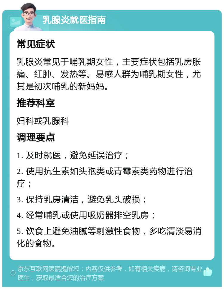 乳腺炎就医指南 常见症状 乳腺炎常见于哺乳期女性，主要症状包括乳房胀痛、红肿、发热等。易感人群为哺乳期女性，尤其是初次哺乳的新妈妈。 推荐科室 妇科或乳腺科 调理要点 1. 及时就医，避免延误治疗； 2. 使用抗生素如头孢类或青霉素类药物进行治疗； 3. 保持乳房清洁，避免乳头破损； 4. 经常哺乳或使用吸奶器排空乳房； 5. 饮食上避免油腻等刺激性食物，多吃清淡易消化的食物。