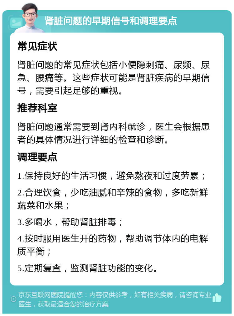 肾脏问题的早期信号和调理要点 常见症状 肾脏问题的常见症状包括小便隐刺痛、尿频、尿急、腰痛等。这些症状可能是肾脏疾病的早期信号，需要引起足够的重视。 推荐科室 肾脏问题通常需要到肾内科就诊，医生会根据患者的具体情况进行详细的检查和诊断。 调理要点 1.保持良好的生活习惯，避免熬夜和过度劳累； 2.合理饮食，少吃油腻和辛辣的食物，多吃新鲜蔬菜和水果； 3.多喝水，帮助肾脏排毒； 4.按时服用医生开的药物，帮助调节体内的电解质平衡； 5.定期复查，监测肾脏功能的变化。