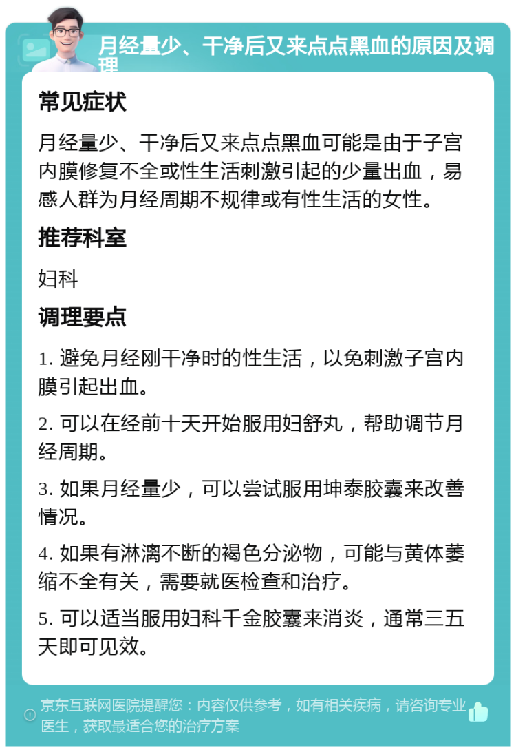 月经量少、干净后又来点点黑血的原因及调理 常见症状 月经量少、干净后又来点点黑血可能是由于子宫内膜修复不全或性生活刺激引起的少量出血，易感人群为月经周期不规律或有性生活的女性。 推荐科室 妇科 调理要点 1. 避免月经刚干净时的性生活，以免刺激子宫内膜引起出血。 2. 可以在经前十天开始服用妇舒丸，帮助调节月经周期。 3. 如果月经量少，可以尝试服用坤泰胶囊来改善情况。 4. 如果有淋漓不断的褐色分泌物，可能与黄体萎缩不全有关，需要就医检查和治疗。 5. 可以适当服用妇科千金胶囊来消炎，通常三五天即可见效。