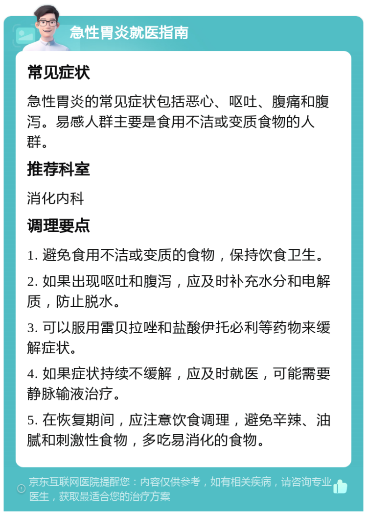 急性胃炎就医指南 常见症状 急性胃炎的常见症状包括恶心、呕吐、腹痛和腹泻。易感人群主要是食用不洁或变质食物的人群。 推荐科室 消化内科 调理要点 1. 避免食用不洁或变质的食物，保持饮食卫生。 2. 如果出现呕吐和腹泻，应及时补充水分和电解质，防止脱水。 3. 可以服用雷贝拉唑和盐酸伊托必利等药物来缓解症状。 4. 如果症状持续不缓解，应及时就医，可能需要静脉输液治疗。 5. 在恢复期间，应注意饮食调理，避免辛辣、油腻和刺激性食物，多吃易消化的食物。