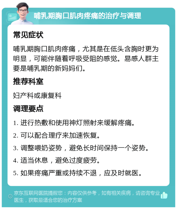 哺乳期胸口肌肉疼痛的治疗与调理 常见症状 哺乳期胸口肌肉疼痛，尤其是在低头含胸时更为明显，可能伴随着呼吸受阻的感觉。易感人群主要是哺乳期的新妈妈们。 推荐科室 妇产科或康复科 调理要点 1. 进行热敷和使用神灯照射来缓解疼痛。 2. 可以配合理疗来加速恢复。 3. 调整喂奶姿势，避免长时间保持一个姿势。 4. 适当休息，避免过度疲劳。 5. 如果疼痛严重或持续不退，应及时就医。