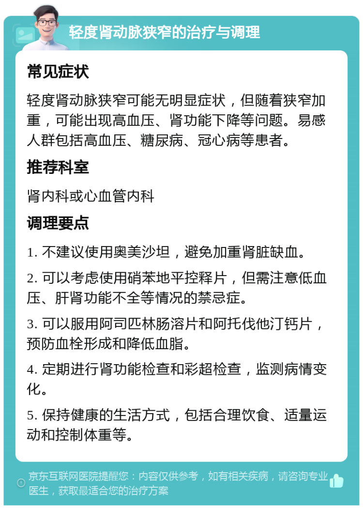 轻度肾动脉狭窄的治疗与调理 常见症状 轻度肾动脉狭窄可能无明显症状，但随着狭窄加重，可能出现高血压、肾功能下降等问题。易感人群包括高血压、糖尿病、冠心病等患者。 推荐科室 肾内科或心血管内科 调理要点 1. 不建议使用奥美沙坦，避免加重肾脏缺血。 2. 可以考虑使用硝苯地平控释片，但需注意低血压、肝肾功能不全等情况的禁忌症。 3. 可以服用阿司匹林肠溶片和阿托伐他汀钙片，预防血栓形成和降低血脂。 4. 定期进行肾功能检查和彩超检查，监测病情变化。 5. 保持健康的生活方式，包括合理饮食、适量运动和控制体重等。