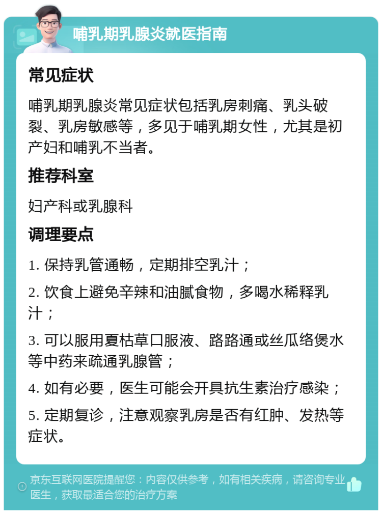 哺乳期乳腺炎就医指南 常见症状 哺乳期乳腺炎常见症状包括乳房刺痛、乳头破裂、乳房敏感等，多见于哺乳期女性，尤其是初产妇和哺乳不当者。 推荐科室 妇产科或乳腺科 调理要点 1. 保持乳管通畅，定期排空乳汁； 2. 饮食上避免辛辣和油腻食物，多喝水稀释乳汁； 3. 可以服用夏枯草口服液、路路通或丝瓜络煲水等中药来疏通乳腺管； 4. 如有必要，医生可能会开具抗生素治疗感染； 5. 定期复诊，注意观察乳房是否有红肿、发热等症状。