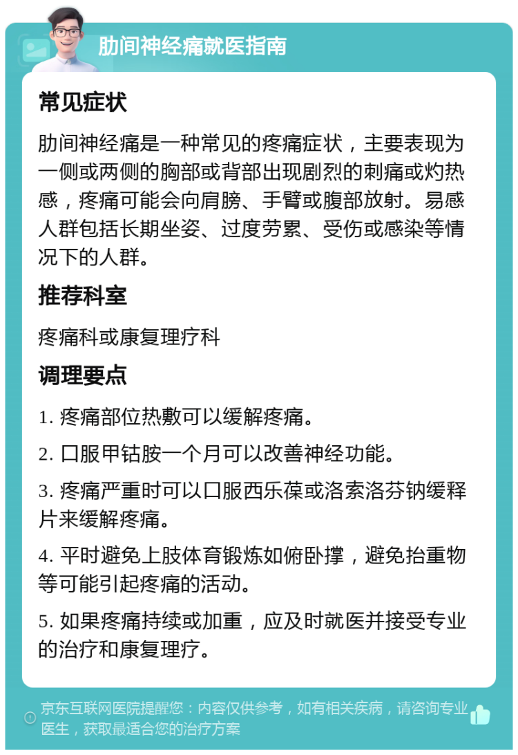 肋间神经痛就医指南 常见症状 肋间神经痛是一种常见的疼痛症状，主要表现为一侧或两侧的胸部或背部出现剧烈的刺痛或灼热感，疼痛可能会向肩膀、手臂或腹部放射。易感人群包括长期坐姿、过度劳累、受伤或感染等情况下的人群。 推荐科室 疼痛科或康复理疗科 调理要点 1. 疼痛部位热敷可以缓解疼痛。 2. 口服甲钴胺一个月可以改善神经功能。 3. 疼痛严重时可以口服西乐葆或洛索洛芬钠缓释片来缓解疼痛。 4. 平时避免上肢体育锻炼如俯卧撑，避免抬重物等可能引起疼痛的活动。 5. 如果疼痛持续或加重，应及时就医并接受专业的治疗和康复理疗。