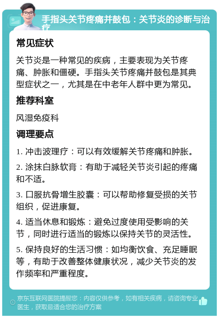 手指头关节疼痛并鼓包：关节炎的诊断与治疗 常见症状 关节炎是一种常见的疾病，主要表现为关节疼痛、肿胀和僵硬。手指头关节疼痛并鼓包是其典型症状之一，尤其是在中老年人群中更为常见。 推荐科室 风湿免疫科 调理要点 1. 冲击波理疗：可以有效缓解关节疼痛和肿胀。 2. 涂抹白脉软膏：有助于减轻关节炎引起的疼痛和不适。 3. 口服抗骨增生胶囊：可以帮助修复受损的关节组织，促进康复。 4. 适当休息和锻炼：避免过度使用受影响的关节，同时进行适当的锻炼以保持关节的灵活性。 5. 保持良好的生活习惯：如均衡饮食、充足睡眠等，有助于改善整体健康状况，减少关节炎的发作频率和严重程度。