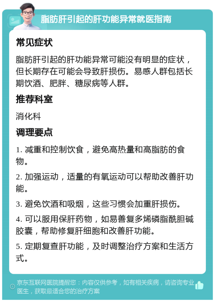 脂肪肝引起的肝功能异常就医指南 常见症状 脂肪肝引起的肝功能异常可能没有明显的症状，但长期存在可能会导致肝损伤。易感人群包括长期饮酒、肥胖、糖尿病等人群。 推荐科室 消化科 调理要点 1. 减重和控制饮食，避免高热量和高脂肪的食物。 2. 加强运动，适量的有氧运动可以帮助改善肝功能。 3. 避免饮酒和吸烟，这些习惯会加重肝损伤。 4. 可以服用保肝药物，如易善复多烯磷脂酰胆碱胶囊，帮助修复肝细胞和改善肝功能。 5. 定期复查肝功能，及时调整治疗方案和生活方式。