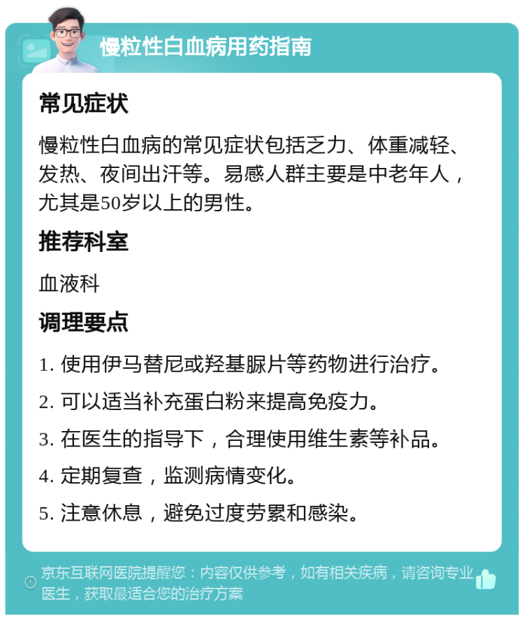 慢粒性白血病用药指南 常见症状 慢粒性白血病的常见症状包括乏力、体重减轻、发热、夜间出汗等。易感人群主要是中老年人，尤其是50岁以上的男性。 推荐科室 血液科 调理要点 1. 使用伊马替尼或羟基脲片等药物进行治疗。 2. 可以适当补充蛋白粉来提高免疫力。 3. 在医生的指导下，合理使用维生素等补品。 4. 定期复查，监测病情变化。 5. 注意休息，避免过度劳累和感染。