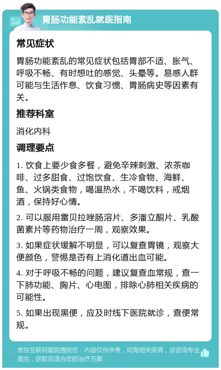 胃肠功能紊乱就医指南 常见症状 胃肠功能紊乱的常见症状包括胃部不适、胀气、呼吸不畅、有时想吐的感觉、头晕等。易感人群可能与生活作息、饮食习惯、胃肠病史等因素有关。 推荐科室 消化内科 调理要点 1. 饮食上要少食多餐，避免辛辣刺激、浓茶咖啡、过多甜食、过饱饮食、生冷食物、海鲜、鱼、火锅类食物，喝温热水，不喝饮料，戒烟酒，保持好心情。 2. 可以服用雷贝拉唑肠溶片、多潘立酮片、乳酸菌素片等药物治疗一周，观察效果。 3. 如果症状缓解不明显，可以复查胃镜，观察大便颜色，警惕是否有上消化道出血可能。 4. 对于呼吸不畅的问题，建议复查血常规，查一下肺功能、胸片、心电图，排除心肺相关疾病的可能性。 5. 如果出现黑便，应及时线下医院就诊，查便常规。