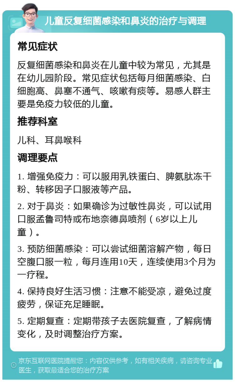 儿童反复细菌感染和鼻炎的治疗与调理 常见症状 反复细菌感染和鼻炎在儿童中较为常见，尤其是在幼儿园阶段。常见症状包括每月细菌感染、白细胞高、鼻塞不通气、咳嗽有痰等。易感人群主要是免疫力较低的儿童。 推荐科室 儿科、耳鼻喉科 调理要点 1. 增强免疫力：可以服用乳铁蛋白、脾氨肽冻干粉、转移因子口服液等产品。 2. 对于鼻炎：如果确诊为过敏性鼻炎，可以试用口服孟鲁司特或布地奈德鼻喷剂（6岁以上儿童）。 3. 预防细菌感染：可以尝试细菌溶解产物，每日空腹口服一粒，每月连用10天，连续使用3个月为一疗程。 4. 保持良好生活习惯：注意不能受凉，避免过度疲劳，保证充足睡眠。 5. 定期复查：定期带孩子去医院复查，了解病情变化，及时调整治疗方案。