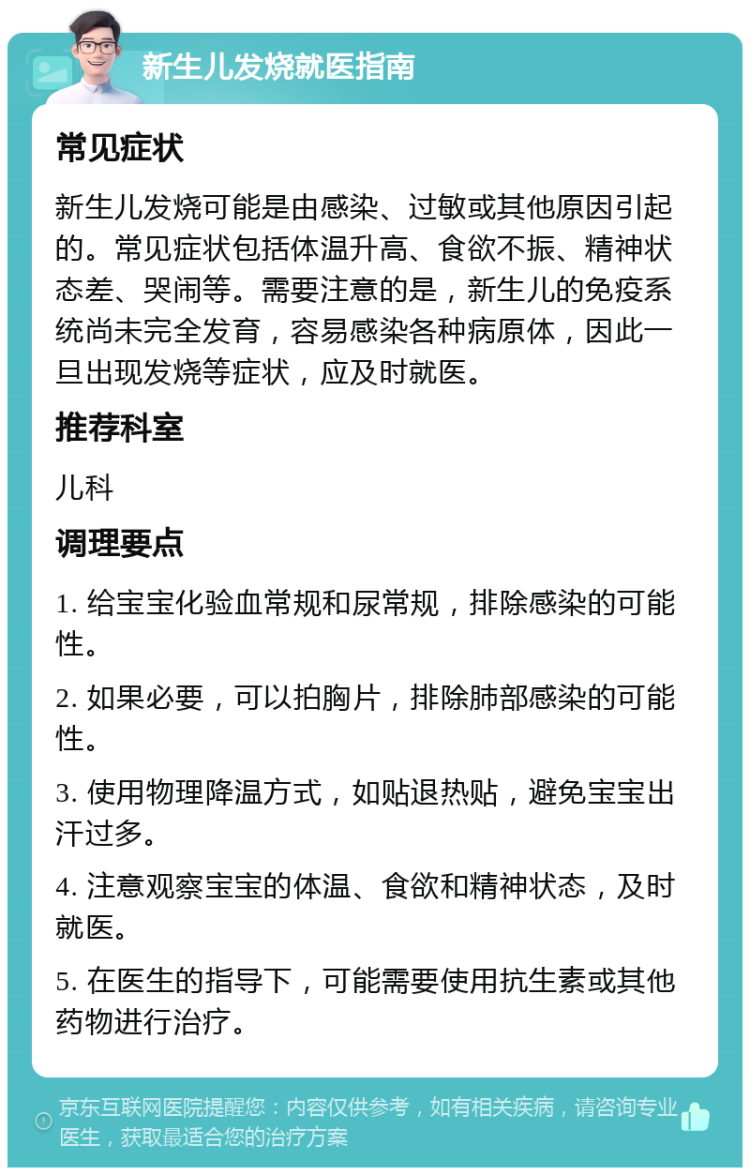 新生儿发烧就医指南 常见症状 新生儿发烧可能是由感染、过敏或其他原因引起的。常见症状包括体温升高、食欲不振、精神状态差、哭闹等。需要注意的是，新生儿的免疫系统尚未完全发育，容易感染各种病原体，因此一旦出现发烧等症状，应及时就医。 推荐科室 儿科 调理要点 1. 给宝宝化验血常规和尿常规，排除感染的可能性。 2. 如果必要，可以拍胸片，排除肺部感染的可能性。 3. 使用物理降温方式，如贴退热贴，避免宝宝出汗过多。 4. 注意观察宝宝的体温、食欲和精神状态，及时就医。 5. 在医生的指导下，可能需要使用抗生素或其他药物进行治疗。