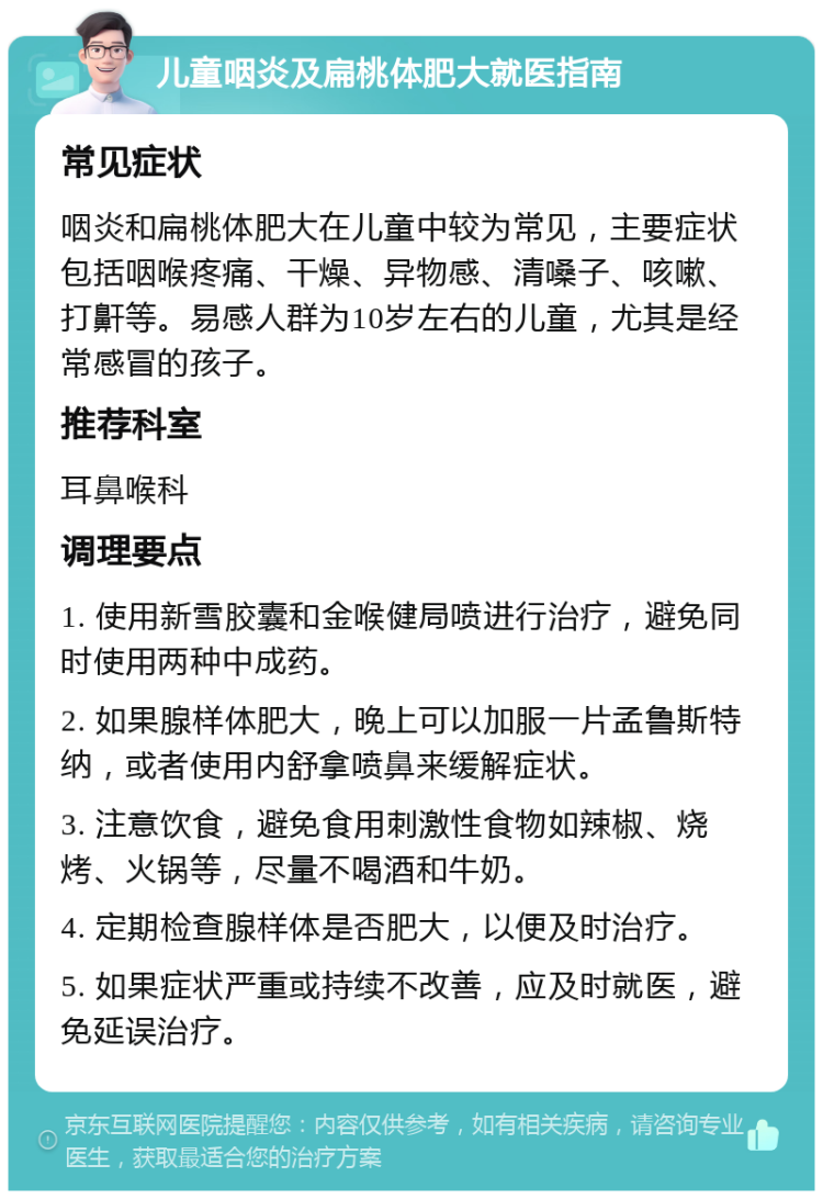 儿童咽炎及扁桃体肥大就医指南 常见症状 咽炎和扁桃体肥大在儿童中较为常见，主要症状包括咽喉疼痛、干燥、异物感、清嗓子、咳嗽、打鼾等。易感人群为10岁左右的儿童，尤其是经常感冒的孩子。 推荐科室 耳鼻喉科 调理要点 1. 使用新雪胶囊和金喉健局喷进行治疗，避免同时使用两种中成药。 2. 如果腺样体肥大，晚上可以加服一片孟鲁斯特纳，或者使用内舒拿喷鼻来缓解症状。 3. 注意饮食，避免食用刺激性食物如辣椒、烧烤、火锅等，尽量不喝酒和牛奶。 4. 定期检查腺样体是否肥大，以便及时治疗。 5. 如果症状严重或持续不改善，应及时就医，避免延误治疗。