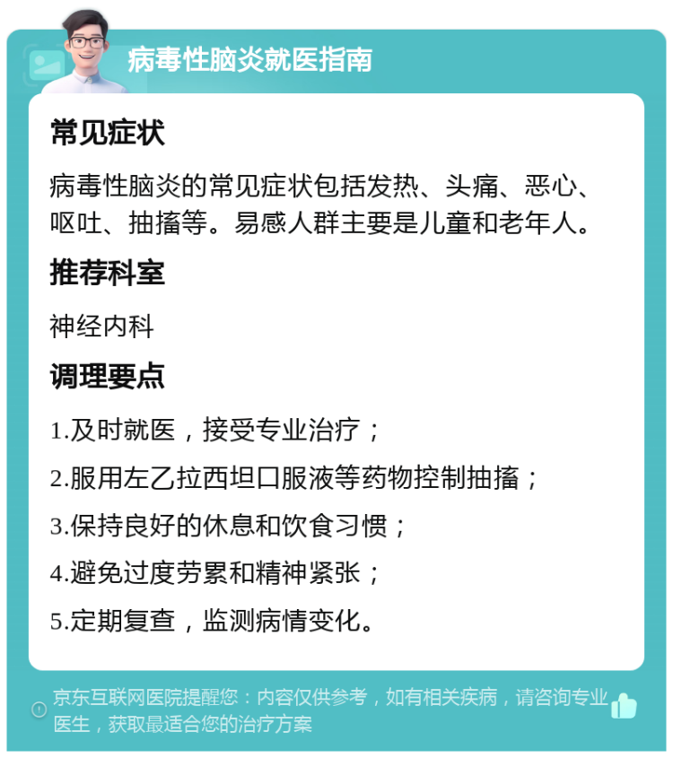 病毒性脑炎就医指南 常见症状 病毒性脑炎的常见症状包括发热、头痛、恶心、呕吐、抽搐等。易感人群主要是儿童和老年人。 推荐科室 神经内科 调理要点 1.及时就医，接受专业治疗； 2.服用左乙拉西坦口服液等药物控制抽搐； 3.保持良好的休息和饮食习惯； 4.避免过度劳累和精神紧张； 5.定期复查，监测病情变化。