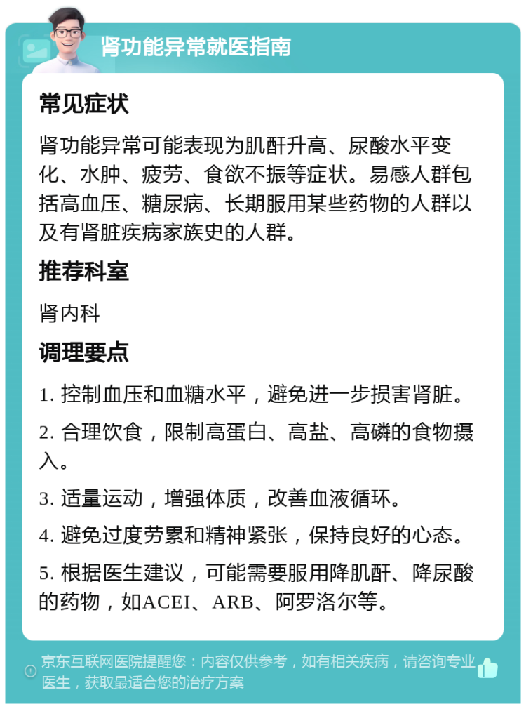 肾功能异常就医指南 常见症状 肾功能异常可能表现为肌酐升高、尿酸水平变化、水肿、疲劳、食欲不振等症状。易感人群包括高血压、糖尿病、长期服用某些药物的人群以及有肾脏疾病家族史的人群。 推荐科室 肾内科 调理要点 1. 控制血压和血糖水平，避免进一步损害肾脏。 2. 合理饮食，限制高蛋白、高盐、高磷的食物摄入。 3. 适量运动，增强体质，改善血液循环。 4. 避免过度劳累和精神紧张，保持良好的心态。 5. 根据医生建议，可能需要服用降肌酐、降尿酸的药物，如ACEI、ARB、阿罗洛尔等。