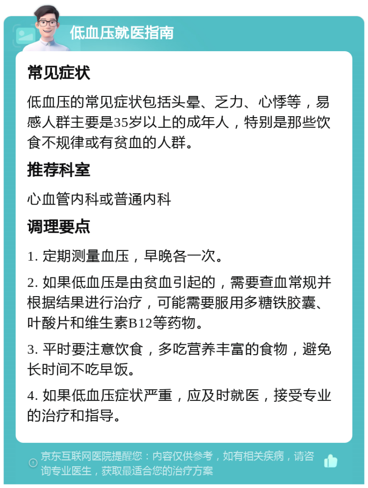 低血压就医指南 常见症状 低血压的常见症状包括头晕、乏力、心悸等，易感人群主要是35岁以上的成年人，特别是那些饮食不规律或有贫血的人群。 推荐科室 心血管内科或普通内科 调理要点 1. 定期测量血压，早晚各一次。 2. 如果低血压是由贫血引起的，需要查血常规并根据结果进行治疗，可能需要服用多糖铁胶囊、叶酸片和维生素B12等药物。 3. 平时要注意饮食，多吃营养丰富的食物，避免长时间不吃早饭。 4. 如果低血压症状严重，应及时就医，接受专业的治疗和指导。