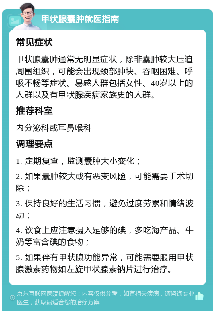 甲状腺囊肿就医指南 常见症状 甲状腺囊肿通常无明显症状，除非囊肿较大压迫周围组织，可能会出现颈部肿块、吞咽困难、呼吸不畅等症状。易感人群包括女性、40岁以上的人群以及有甲状腺疾病家族史的人群。 推荐科室 内分泌科或耳鼻喉科 调理要点 1. 定期复查，监测囊肿大小变化； 2. 如果囊肿较大或有恶变风险，可能需要手术切除； 3. 保持良好的生活习惯，避免过度劳累和情绪波动； 4. 饮食上应注意摄入足够的碘，多吃海产品、牛奶等富含碘的食物； 5. 如果伴有甲状腺功能异常，可能需要服用甲状腺激素药物如左旋甲状腺素钠片进行治疗。