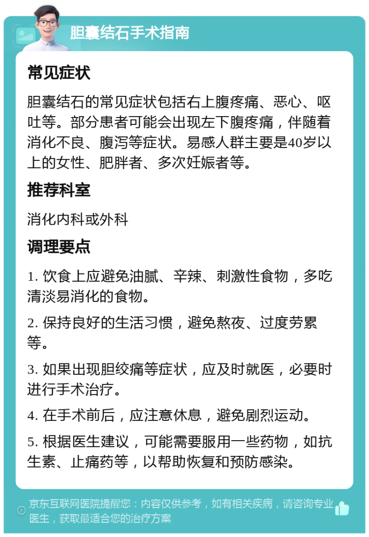 胆囊结石手术指南 常见症状 胆囊结石的常见症状包括右上腹疼痛、恶心、呕吐等。部分患者可能会出现左下腹疼痛，伴随着消化不良、腹泻等症状。易感人群主要是40岁以上的女性、肥胖者、多次妊娠者等。 推荐科室 消化内科或外科 调理要点 1. 饮食上应避免油腻、辛辣、刺激性食物，多吃清淡易消化的食物。 2. 保持良好的生活习惯，避免熬夜、过度劳累等。 3. 如果出现胆绞痛等症状，应及时就医，必要时进行手术治疗。 4. 在手术前后，应注意休息，避免剧烈运动。 5. 根据医生建议，可能需要服用一些药物，如抗生素、止痛药等，以帮助恢复和预防感染。