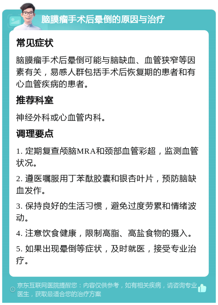 脑膜瘤手术后晕倒的原因与治疗 常见症状 脑膜瘤手术后晕倒可能与脑缺血、血管狭窄等因素有关，易感人群包括手术后恢复期的患者和有心血管疾病的患者。 推荐科室 神经外科或心血管内科。 调理要点 1. 定期复查颅脑MRA和颈部血管彩超，监测血管状况。 2. 遵医嘱服用丁苯酞胶囊和银杏叶片，预防脑缺血发作。 3. 保持良好的生活习惯，避免过度劳累和情绪波动。 4. 注意饮食健康，限制高脂、高盐食物的摄入。 5. 如果出现晕倒等症状，及时就医，接受专业治疗。