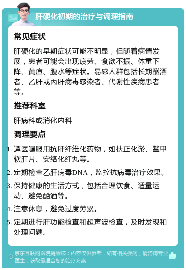 肝硬化初期的治疗与调理指南 常见症状 肝硬化的早期症状可能不明显，但随着病情发展，患者可能会出现疲劳、食欲不振、体重下降、黄疸、腹水等症状。易感人群包括长期酗酒者、乙肝或丙肝病毒感染者、代谢性疾病患者等。 推荐科室 肝病科或消化内科 调理要点 遵医嘱服用抗肝纤维化药物，如扶正化淤、鳖甲软肝片、安络化纤丸等。 定期检查乙肝病毒DNA，监控抗病毒治疗效果。 保持健康的生活方式，包括合理饮食、适量运动、避免酗酒等。 注意休息，避免过度劳累。 定期进行肝功能检查和超声波检查，及时发现和处理问题。