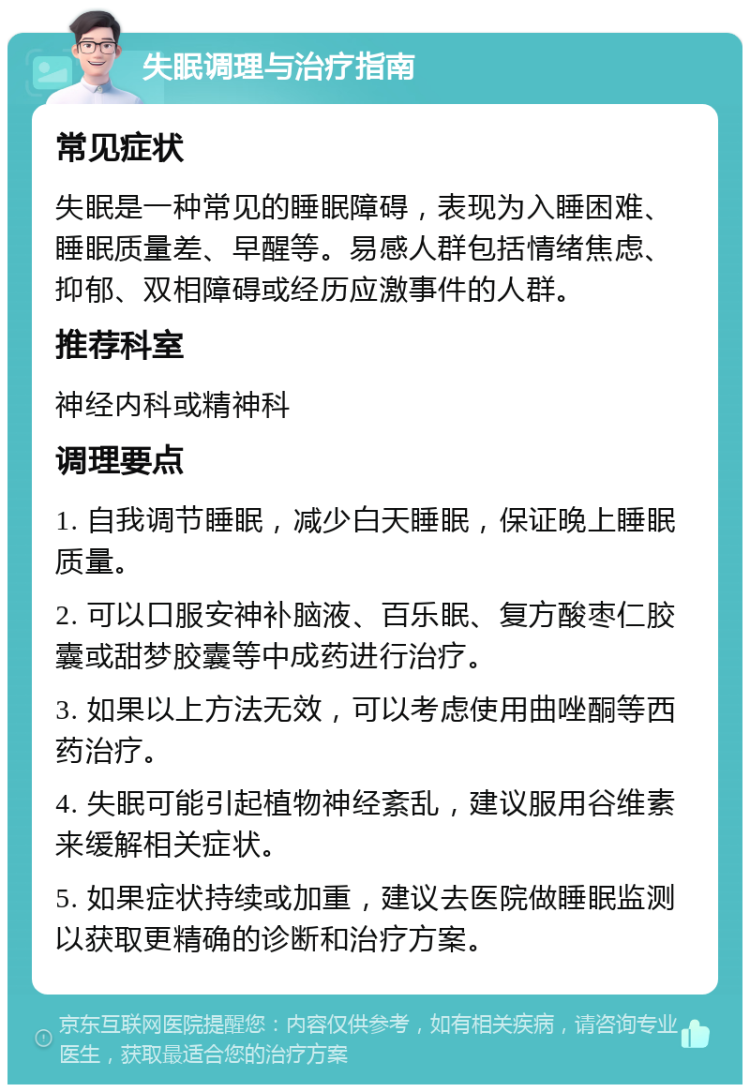 失眠调理与治疗指南 常见症状 失眠是一种常见的睡眠障碍，表现为入睡困难、睡眠质量差、早醒等。易感人群包括情绪焦虑、抑郁、双相障碍或经历应激事件的人群。 推荐科室 神经内科或精神科 调理要点 1. 自我调节睡眠，减少白天睡眠，保证晚上睡眠质量。 2. 可以口服安神补脑液、百乐眠、复方酸枣仁胶囊或甜梦胶囊等中成药进行治疗。 3. 如果以上方法无效，可以考虑使用曲唑酮等西药治疗。 4. 失眠可能引起植物神经紊乱，建议服用谷维素来缓解相关症状。 5. 如果症状持续或加重，建议去医院做睡眠监测以获取更精确的诊断和治疗方案。