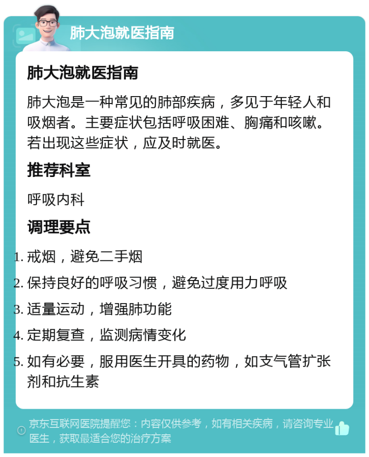 肺大泡就医指南 肺大泡就医指南 肺大泡是一种常见的肺部疾病，多见于年轻人和吸烟者。主要症状包括呼吸困难、胸痛和咳嗽。若出现这些症状，应及时就医。 推荐科室 呼吸内科 调理要点 戒烟，避免二手烟 保持良好的呼吸习惯，避免过度用力呼吸 适量运动，增强肺功能 定期复查，监测病情变化 如有必要，服用医生开具的药物，如支气管扩张剂和抗生素