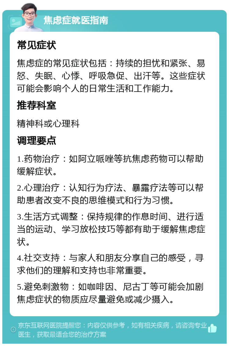 焦虑症就医指南 常见症状 焦虑症的常见症状包括：持续的担忧和紧张、易怒、失眠、心悸、呼吸急促、出汗等。这些症状可能会影响个人的日常生活和工作能力。 推荐科室 精神科或心理科 调理要点 1.药物治疗：如阿立哌唑等抗焦虑药物可以帮助缓解症状。 2.心理治疗：认知行为疗法、暴露疗法等可以帮助患者改变不良的思维模式和行为习惯。 3.生活方式调整：保持规律的作息时间、进行适当的运动、学习放松技巧等都有助于缓解焦虑症状。 4.社交支持：与家人和朋友分享自己的感受，寻求他们的理解和支持也非常重要。 5.避免刺激物：如咖啡因、尼古丁等可能会加剧焦虑症状的物质应尽量避免或减少摄入。