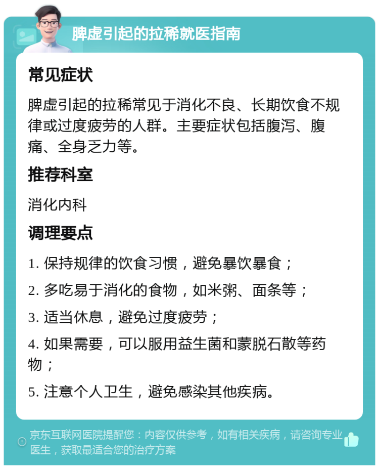 脾虚引起的拉稀就医指南 常见症状 脾虚引起的拉稀常见于消化不良、长期饮食不规律或过度疲劳的人群。主要症状包括腹泻、腹痛、全身乏力等。 推荐科室 消化内科 调理要点 1. 保持规律的饮食习惯，避免暴饮暴食； 2. 多吃易于消化的食物，如米粥、面条等； 3. 适当休息，避免过度疲劳； 4. 如果需要，可以服用益生菌和蒙脱石散等药物； 5. 注意个人卫生，避免感染其他疾病。