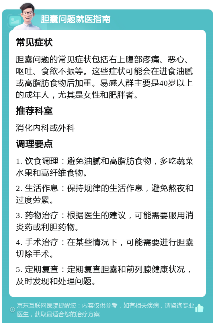 胆囊问题就医指南 常见症状 胆囊问题的常见症状包括右上腹部疼痛、恶心、呕吐、食欲不振等。这些症状可能会在进食油腻或高脂肪食物后加重。易感人群主要是40岁以上的成年人，尤其是女性和肥胖者。 推荐科室 消化内科或外科 调理要点 1. 饮食调理：避免油腻和高脂肪食物，多吃蔬菜水果和高纤维食物。 2. 生活作息：保持规律的生活作息，避免熬夜和过度劳累。 3. 药物治疗：根据医生的建议，可能需要服用消炎药或利胆药物。 4. 手术治疗：在某些情况下，可能需要进行胆囊切除手术。 5. 定期复查：定期复查胆囊和前列腺健康状况，及时发现和处理问题。