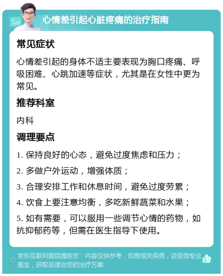 心情差引起心脏疼痛的治疗指南 常见症状 心情差引起的身体不适主要表现为胸口疼痛、呼吸困难、心跳加速等症状，尤其是在女性中更为常见。 推荐科室 内科 调理要点 1. 保持良好的心态，避免过度焦虑和压力； 2. 多做户外运动，增强体质； 3. 合理安排工作和休息时间，避免过度劳累； 4. 饮食上要注意均衡，多吃新鲜蔬菜和水果； 5. 如有需要，可以服用一些调节心情的药物，如抗抑郁药等，但需在医生指导下使用。