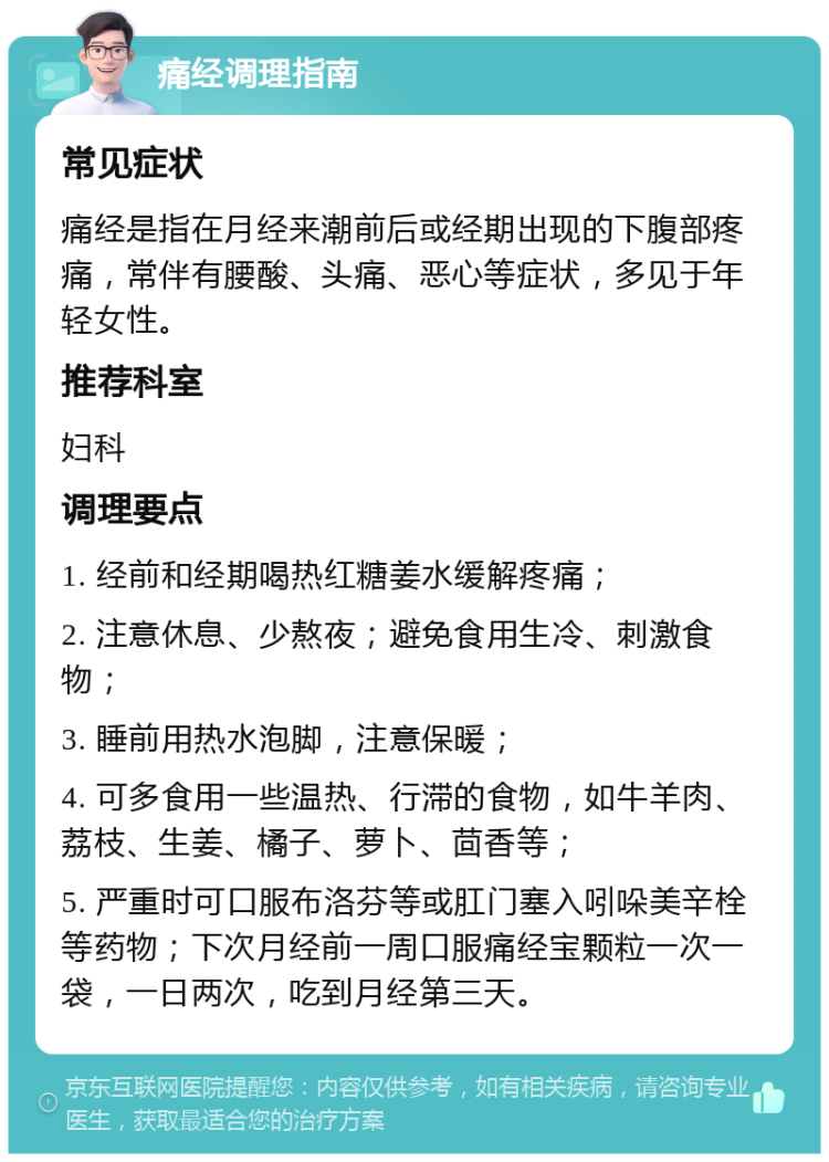 痛经调理指南 常见症状 痛经是指在月经来潮前后或经期出现的下腹部疼痛，常伴有腰酸、头痛、恶心等症状，多见于年轻女性。 推荐科室 妇科 调理要点 1. 经前和经期喝热红糖姜水缓解疼痛； 2. 注意休息、少熬夜；避免食用生冷、刺激食物； 3. 睡前用热水泡脚，注意保暖； 4. 可多食用一些温热、行滞的食物，如牛羊肉、荔枝、生姜、橘子、萝卜、茴香等； 5. 严重时可口服布洛芬等或肛门塞入吲哚美辛栓等药物；下次月经前一周口服痛经宝颗粒一次一袋，一日两次，吃到月经第三天。