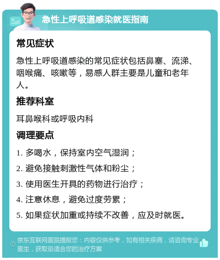 急性上呼吸道感染就医指南 常见症状 急性上呼吸道感染的常见症状包括鼻塞、流涕、咽喉痛、咳嗽等，易感人群主要是儿童和老年人。 推荐科室 耳鼻喉科或呼吸内科 调理要点 1. 多喝水，保持室内空气湿润； 2. 避免接触刺激性气体和粉尘； 3. 使用医生开具的药物进行治疗； 4. 注意休息，避免过度劳累； 5. 如果症状加重或持续不改善，应及时就医。