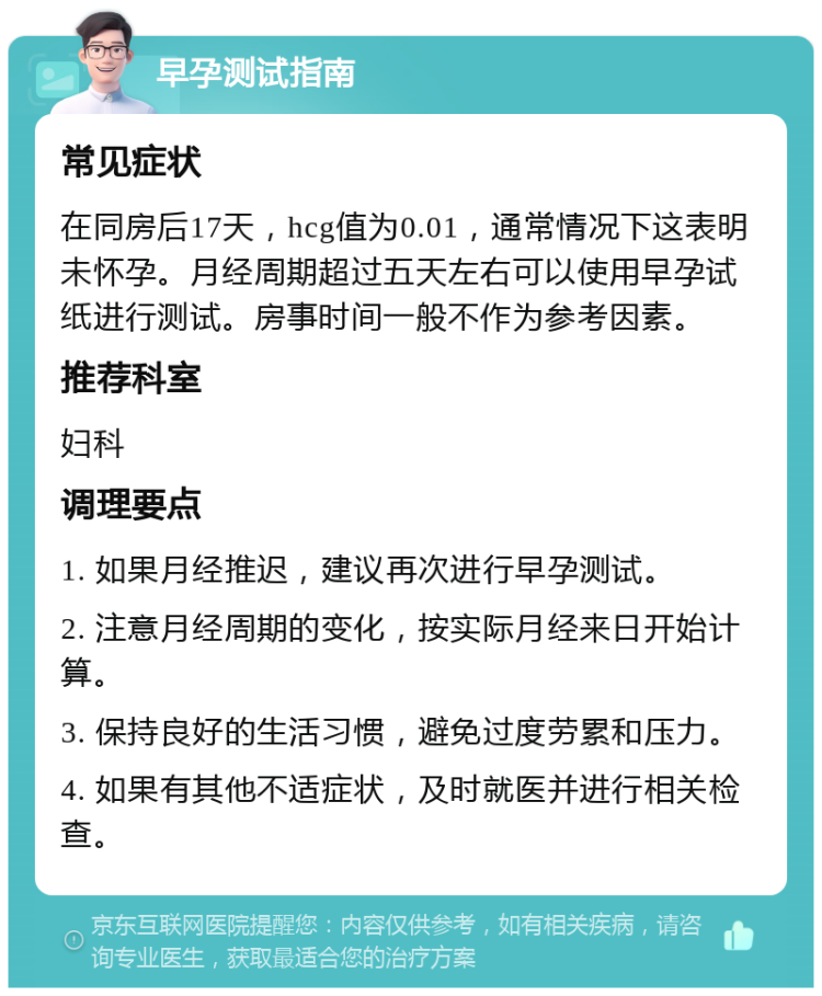 早孕测试指南 常见症状 在同房后17天，hcg值为0.01，通常情况下这表明未怀孕。月经周期超过五天左右可以使用早孕试纸进行测试。房事时间一般不作为参考因素。 推荐科室 妇科 调理要点 1. 如果月经推迟，建议再次进行早孕测试。 2. 注意月经周期的变化，按实际月经来日开始计算。 3. 保持良好的生活习惯，避免过度劳累和压力。 4. 如果有其他不适症状，及时就医并进行相关检查。