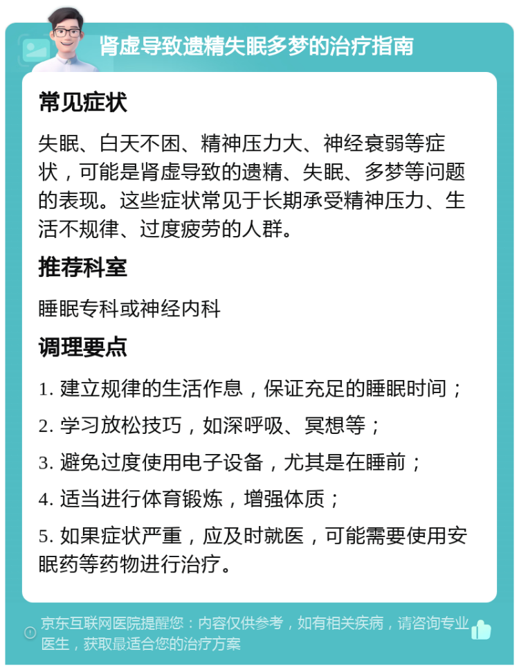 肾虚导致遗精失眠多梦的治疗指南 常见症状 失眠、白天不困、精神压力大、神经衰弱等症状，可能是肾虚导致的遗精、失眠、多梦等问题的表现。这些症状常见于长期承受精神压力、生活不规律、过度疲劳的人群。 推荐科室 睡眠专科或神经内科 调理要点 1. 建立规律的生活作息，保证充足的睡眠时间； 2. 学习放松技巧，如深呼吸、冥想等； 3. 避免过度使用电子设备，尤其是在睡前； 4. 适当进行体育锻炼，增强体质； 5. 如果症状严重，应及时就医，可能需要使用安眠药等药物进行治疗。