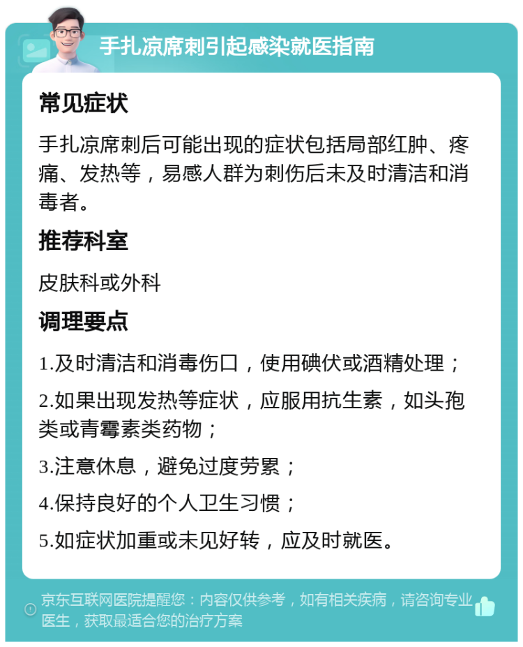 手扎凉席刺引起感染就医指南 常见症状 手扎凉席刺后可能出现的症状包括局部红肿、疼痛、发热等，易感人群为刺伤后未及时清洁和消毒者。 推荐科室 皮肤科或外科 调理要点 1.及时清洁和消毒伤口，使用碘伏或酒精处理； 2.如果出现发热等症状，应服用抗生素，如头孢类或青霉素类药物； 3.注意休息，避免过度劳累； 4.保持良好的个人卫生习惯； 5.如症状加重或未见好转，应及时就医。