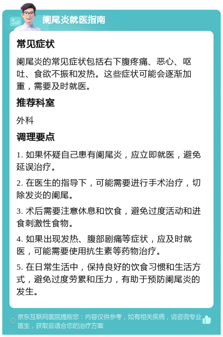 阑尾炎就医指南 常见症状 阑尾炎的常见症状包括右下腹疼痛、恶心、呕吐、食欲不振和发热。这些症状可能会逐渐加重，需要及时就医。 推荐科室 外科 调理要点 1. 如果怀疑自己患有阑尾炎，应立即就医，避免延误治疗。 2. 在医生的指导下，可能需要进行手术治疗，切除发炎的阑尾。 3. 术后需要注意休息和饮食，避免过度活动和进食刺激性食物。 4. 如果出现发热、腹部剧痛等症状，应及时就医，可能需要使用抗生素等药物治疗。 5. 在日常生活中，保持良好的饮食习惯和生活方式，避免过度劳累和压力，有助于预防阑尾炎的发生。