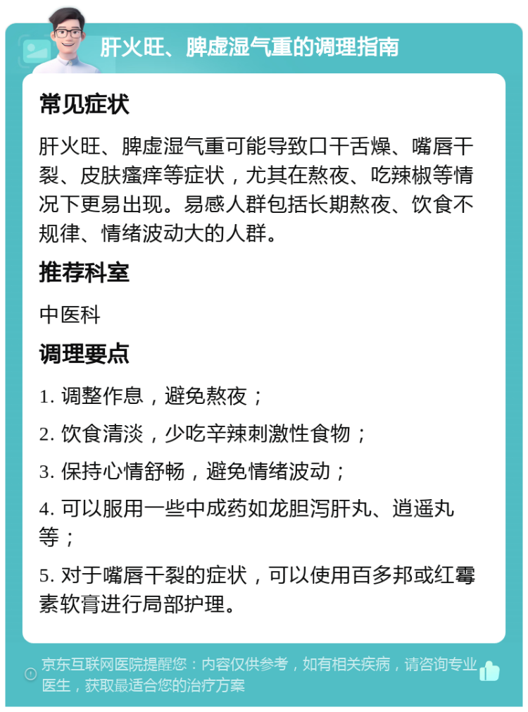 肝火旺、脾虚湿气重的调理指南 常见症状 肝火旺、脾虚湿气重可能导致口干舌燥、嘴唇干裂、皮肤瘙痒等症状，尤其在熬夜、吃辣椒等情况下更易出现。易感人群包括长期熬夜、饮食不规律、情绪波动大的人群。 推荐科室 中医科 调理要点 1. 调整作息，避免熬夜； 2. 饮食清淡，少吃辛辣刺激性食物； 3. 保持心情舒畅，避免情绪波动； 4. 可以服用一些中成药如龙胆泻肝丸、逍遥丸等； 5. 对于嘴唇干裂的症状，可以使用百多邦或红霉素软膏进行局部护理。