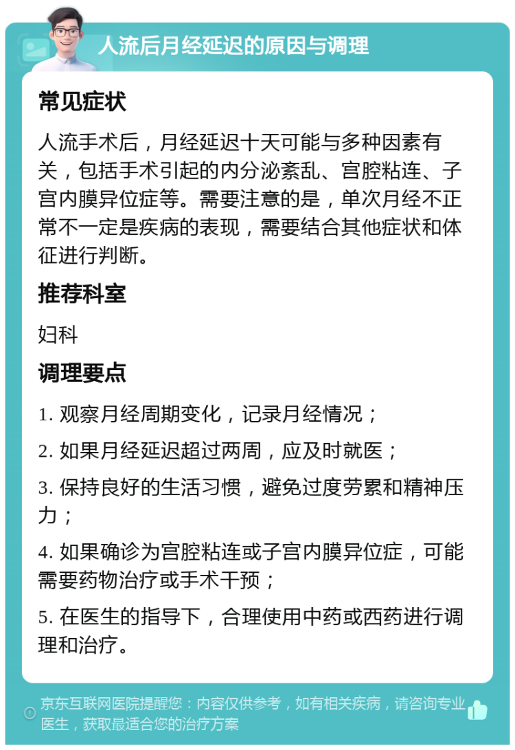 人流后月经延迟的原因与调理 常见症状 人流手术后，月经延迟十天可能与多种因素有关，包括手术引起的内分泌紊乱、宫腔粘连、子宫内膜异位症等。需要注意的是，单次月经不正常不一定是疾病的表现，需要结合其他症状和体征进行判断。 推荐科室 妇科 调理要点 1. 观察月经周期变化，记录月经情况； 2. 如果月经延迟超过两周，应及时就医； 3. 保持良好的生活习惯，避免过度劳累和精神压力； 4. 如果确诊为宫腔粘连或子宫内膜异位症，可能需要药物治疗或手术干预； 5. 在医生的指导下，合理使用中药或西药进行调理和治疗。