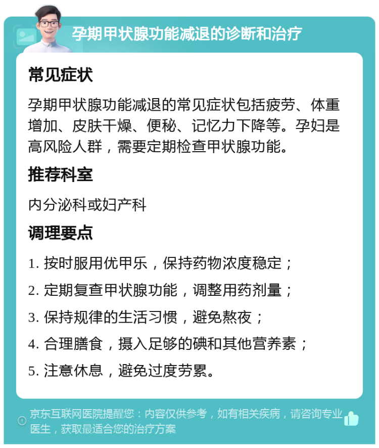 孕期甲状腺功能减退的诊断和治疗 常见症状 孕期甲状腺功能减退的常见症状包括疲劳、体重增加、皮肤干燥、便秘、记忆力下降等。孕妇是高风险人群，需要定期检查甲状腺功能。 推荐科室 内分泌科或妇产科 调理要点 1. 按时服用优甲乐，保持药物浓度稳定； 2. 定期复查甲状腺功能，调整用药剂量； 3. 保持规律的生活习惯，避免熬夜； 4. 合理膳食，摄入足够的碘和其他营养素； 5. 注意休息，避免过度劳累。