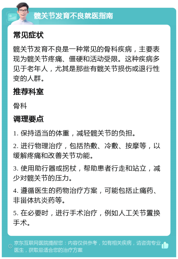 髋关节发育不良就医指南 常见症状 髋关节发育不良是一种常见的骨科疾病，主要表现为髋关节疼痛、僵硬和活动受限。这种疾病多见于老年人，尤其是那些有髋关节损伤或退行性变的人群。 推荐科室 骨科 调理要点 1. 保持适当的体重，减轻髋关节的负担。 2. 进行物理治疗，包括热敷、冷敷、按摩等，以缓解疼痛和改善关节功能。 3. 使用助行器或拐杖，帮助患者行走和站立，减少对髋关节的压力。 4. 遵循医生的药物治疗方案，可能包括止痛药、非甾体抗炎药等。 5. 在必要时，进行手术治疗，例如人工关节置换手术。