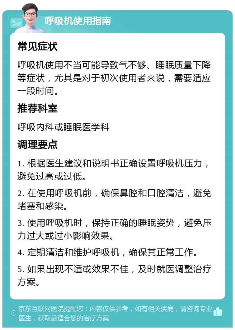 呼吸机使用指南 常见症状 呼吸机使用不当可能导致气不够、睡眠质量下降等症状，尤其是对于初次使用者来说，需要适应一段时间。 推荐科室 呼吸内科或睡眠医学科 调理要点 1. 根据医生建议和说明书正确设置呼吸机压力，避免过高或过低。 2. 在使用呼吸机前，确保鼻腔和口腔清洁，避免堵塞和感染。 3. 使用呼吸机时，保持正确的睡眠姿势，避免压力过大或过小影响效果。 4. 定期清洁和维护呼吸机，确保其正常工作。 5. 如果出现不适或效果不佳，及时就医调整治疗方案。