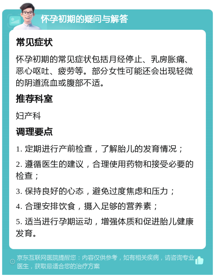 怀孕初期的疑问与解答 常见症状 怀孕初期的常见症状包括月经停止、乳房胀痛、恶心呕吐、疲劳等。部分女性可能还会出现轻微的阴道流血或腹部不适。 推荐科室 妇产科 调理要点 1. 定期进行产前检查，了解胎儿的发育情况； 2. 遵循医生的建议，合理使用药物和接受必要的检查； 3. 保持良好的心态，避免过度焦虑和压力； 4. 合理安排饮食，摄入足够的营养素； 5. 适当进行孕期运动，增强体质和促进胎儿健康发育。