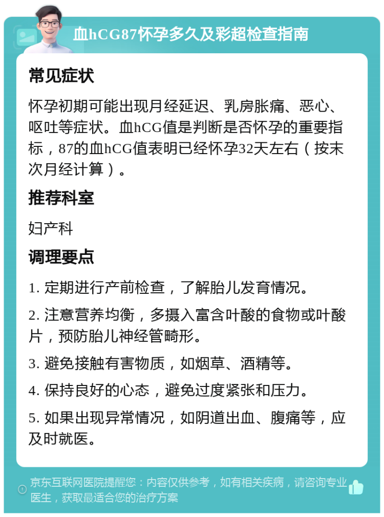 血hCG87怀孕多久及彩超检查指南 常见症状 怀孕初期可能出现月经延迟、乳房胀痛、恶心、呕吐等症状。血hCG值是判断是否怀孕的重要指标，87的血hCG值表明已经怀孕32天左右（按末次月经计算）。 推荐科室 妇产科 调理要点 1. 定期进行产前检查，了解胎儿发育情况。 2. 注意营养均衡，多摄入富含叶酸的食物或叶酸片，预防胎儿神经管畸形。 3. 避免接触有害物质，如烟草、酒精等。 4. 保持良好的心态，避免过度紧张和压力。 5. 如果出现异常情况，如阴道出血、腹痛等，应及时就医。