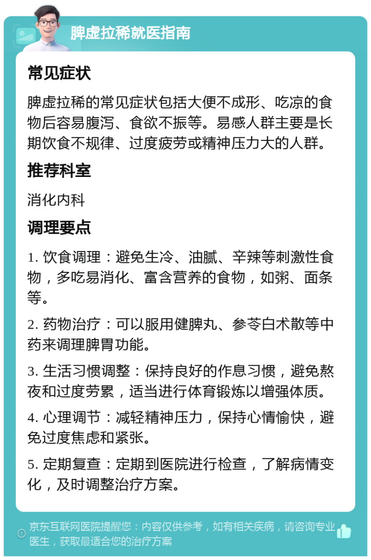 脾虚拉稀就医指南 常见症状 脾虚拉稀的常见症状包括大便不成形、吃凉的食物后容易腹泻、食欲不振等。易感人群主要是长期饮食不规律、过度疲劳或精神压力大的人群。 推荐科室 消化内科 调理要点 1. 饮食调理：避免生冷、油腻、辛辣等刺激性食物，多吃易消化、富含营养的食物，如粥、面条等。 2. 药物治疗：可以服用健脾丸、参苓白术散等中药来调理脾胃功能。 3. 生活习惯调整：保持良好的作息习惯，避免熬夜和过度劳累，适当进行体育锻炼以增强体质。 4. 心理调节：减轻精神压力，保持心情愉快，避免过度焦虑和紧张。 5. 定期复查：定期到医院进行检查，了解病情变化，及时调整治疗方案。