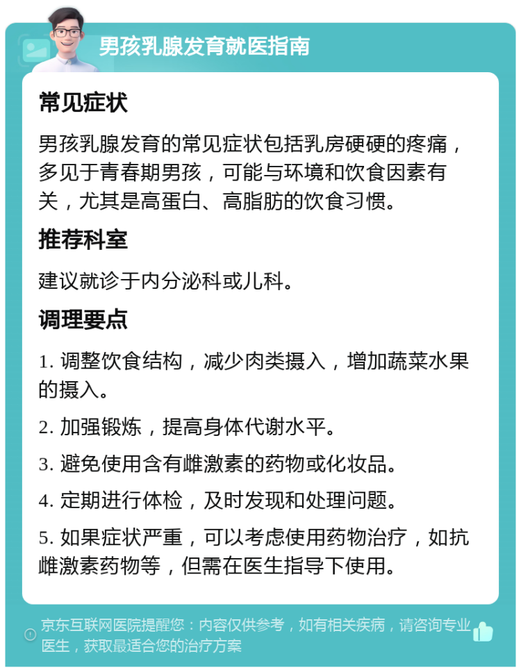 男孩乳腺发育就医指南 常见症状 男孩乳腺发育的常见症状包括乳房硬硬的疼痛，多见于青春期男孩，可能与环境和饮食因素有关，尤其是高蛋白、高脂肪的饮食习惯。 推荐科室 建议就诊于内分泌科或儿科。 调理要点 1. 调整饮食结构，减少肉类摄入，增加蔬菜水果的摄入。 2. 加强锻炼，提高身体代谢水平。 3. 避免使用含有雌激素的药物或化妆品。 4. 定期进行体检，及时发现和处理问题。 5. 如果症状严重，可以考虑使用药物治疗，如抗雌激素药物等，但需在医生指导下使用。