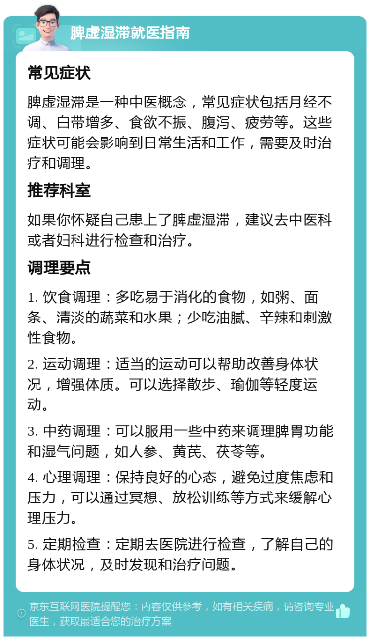 脾虚湿滞就医指南 常见症状 脾虚湿滞是一种中医概念，常见症状包括月经不调、白带增多、食欲不振、腹泻、疲劳等。这些症状可能会影响到日常生活和工作，需要及时治疗和调理。 推荐科室 如果你怀疑自己患上了脾虚湿滞，建议去中医科或者妇科进行检查和治疗。 调理要点 1. 饮食调理：多吃易于消化的食物，如粥、面条、清淡的蔬菜和水果；少吃油腻、辛辣和刺激性食物。 2. 运动调理：适当的运动可以帮助改善身体状况，增强体质。可以选择散步、瑜伽等轻度运动。 3. 中药调理：可以服用一些中药来调理脾胃功能和湿气问题，如人参、黄芪、茯苓等。 4. 心理调理：保持良好的心态，避免过度焦虑和压力，可以通过冥想、放松训练等方式来缓解心理压力。 5. 定期检查：定期去医院进行检查，了解自己的身体状况，及时发现和治疗问题。