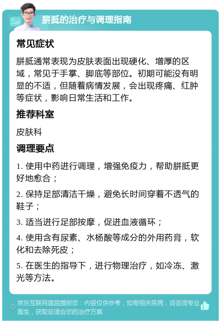 胼胝的治疗与调理指南 常见症状 胼胝通常表现为皮肤表面出现硬化、增厚的区域，常见于手掌、脚底等部位。初期可能没有明显的不适，但随着病情发展，会出现疼痛、红肿等症状，影响日常生活和工作。 推荐科室 皮肤科 调理要点 1. 使用中药进行调理，增强免疫力，帮助胼胝更好地愈合； 2. 保持足部清洁干燥，避免长时间穿着不透气的鞋子； 3. 适当进行足部按摩，促进血液循环； 4. 使用含有尿素、水杨酸等成分的外用药膏，软化和去除死皮； 5. 在医生的指导下，进行物理治疗，如冷冻、激光等方法。