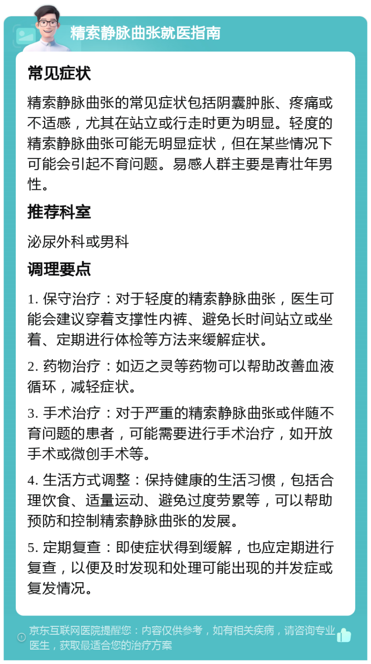 精索静脉曲张就医指南 常见症状 精索静脉曲张的常见症状包括阴囊肿胀、疼痛或不适感，尤其在站立或行走时更为明显。轻度的精索静脉曲张可能无明显症状，但在某些情况下可能会引起不育问题。易感人群主要是青壮年男性。 推荐科室 泌尿外科或男科 调理要点 1. 保守治疗：对于轻度的精索静脉曲张，医生可能会建议穿着支撑性内裤、避免长时间站立或坐着、定期进行体检等方法来缓解症状。 2. 药物治疗：如迈之灵等药物可以帮助改善血液循环，减轻症状。 3. 手术治疗：对于严重的精索静脉曲张或伴随不育问题的患者，可能需要进行手术治疗，如开放手术或微创手术等。 4. 生活方式调整：保持健康的生活习惯，包括合理饮食、适量运动、避免过度劳累等，可以帮助预防和控制精索静脉曲张的发展。 5. 定期复查：即使症状得到缓解，也应定期进行复查，以便及时发现和处理可能出现的并发症或复发情况。