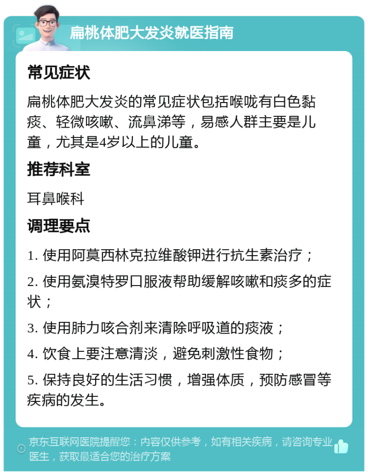 扁桃体肥大发炎就医指南 常见症状 扁桃体肥大发炎的常见症状包括喉咙有白色黏痰、轻微咳嗽、流鼻涕等，易感人群主要是儿童，尤其是4岁以上的儿童。 推荐科室 耳鼻喉科 调理要点 1. 使用阿莫西林克拉维酸钾进行抗生素治疗； 2. 使用氨溴特罗口服液帮助缓解咳嗽和痰多的症状； 3. 使用肺力咳合剂来清除呼吸道的痰液； 4. 饮食上要注意清淡，避免刺激性食物； 5. 保持良好的生活习惯，增强体质，预防感冒等疾病的发生。